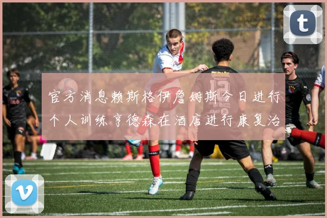 官方消息赖斯格伊詹姆斯今日进行个人训练亨德森在酒店进行康复治疗