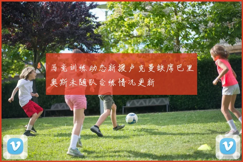 马竞训练动态新援卢克曼缺席巴里奥斯未随队合练情况更新