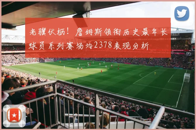 老骥伏枥！詹姆斯领衔历史最年长球员系列赛场均2378表现分析