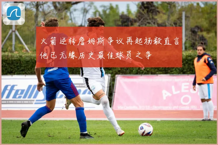 火箭逆转詹姆斯争议再起杨毅直言他已无缘历史最佳球员之争