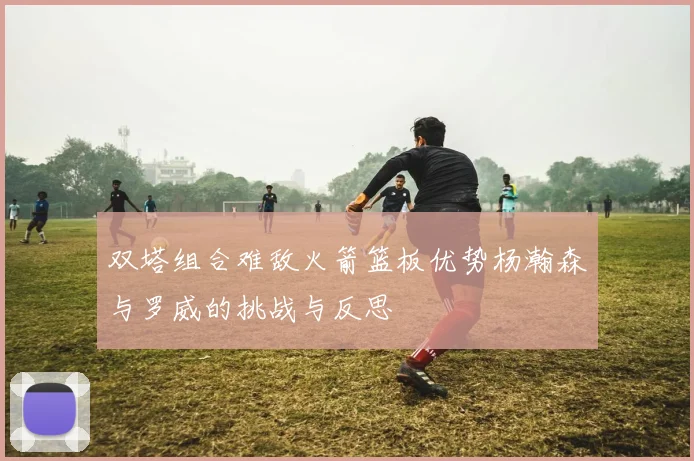 双塔组合难敌火箭篮板优势杨瀚森与罗威的挑战与反思