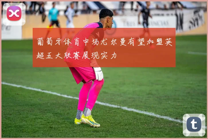 葡萄牙体育中场尤尔曼有望加盟英超五大联赛展现实力