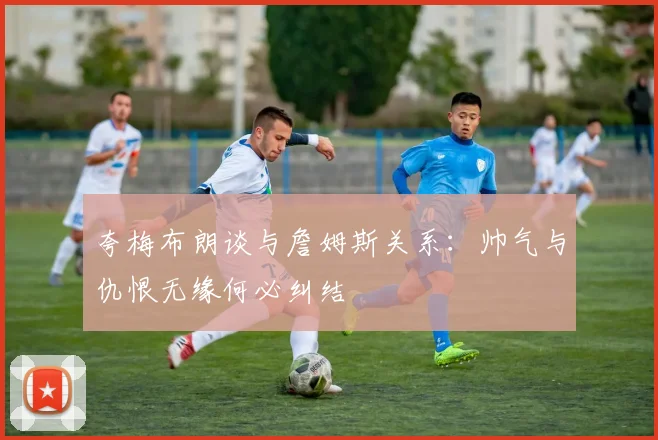 夸梅布朗谈与詹姆斯关系：帅气与仇恨无缘何必纠结