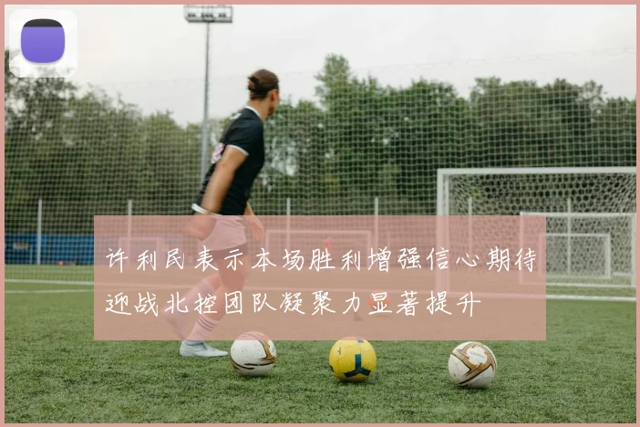 许利民表示本场胜利增强信心期待迎战北控团队凝聚力显著提升