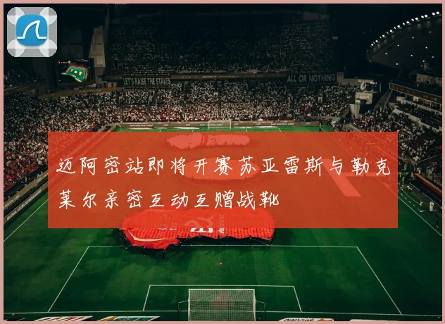 迈阿密站即将开赛苏亚雷斯与勒克莱尔亲密互动互赠战靴