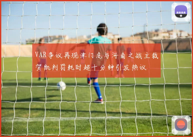 VAR争议再现津门虎与河南之战主裁贺凯判罚耗时超十分钟引发热议