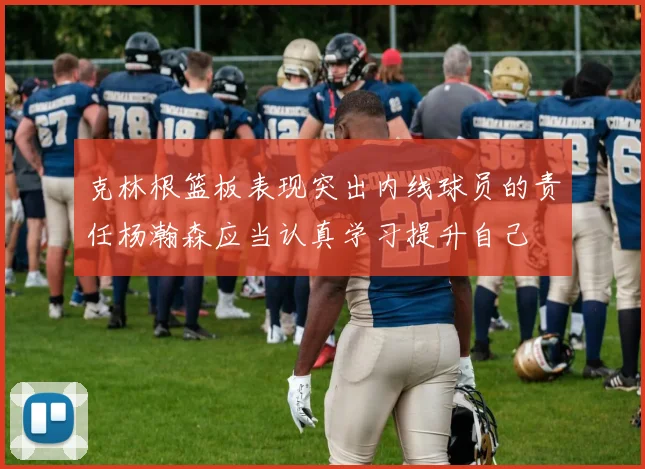 克林根篮板表现突出内线球员的责任杨瀚森应当认真学习提升自己