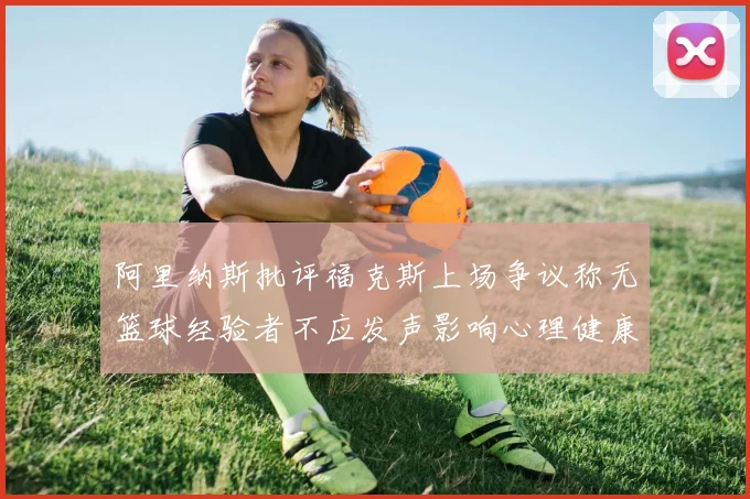 阿里纳斯批评福克斯上场争议称无篮球经验者不应发声影响心理健康