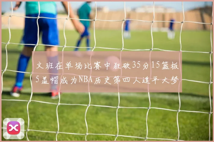文班在单场比赛中狂砍35分15篮板5盖帽成为NBA历史第四人追平大梦鲨鱼天勾