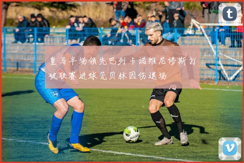 皇马半场领先巴列卡诺维尼修斯打破联赛进球荒贝林因伤退场