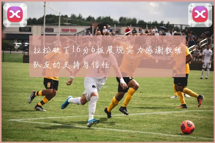 拉松砍下16分6板展现实力感谢教练队友的支持与信任
