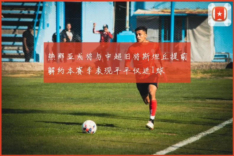 热那亚或将与中超旧将斯坦丘提前解约本赛季表现平平仅进1球